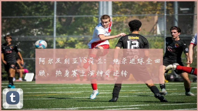 阿尔及利亚VS荷兰:绝杀进球全回顾,热身赛上演神奇逆转