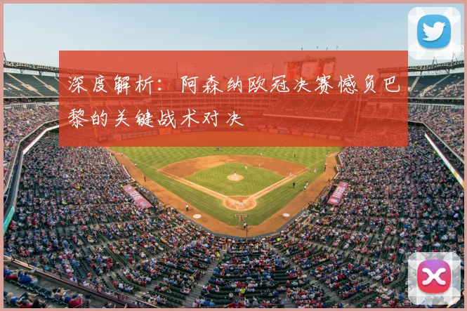 深度解析:阿森纳欧冠决赛憾负巴黎的关键战术对决