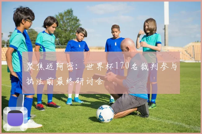 聚焦迈阿密:世界杯170名裁判参与执法前最终研讨会